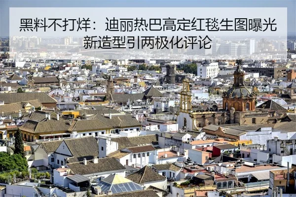 黑料不打烊：迪丽热巴高定红毯生图曝光新造型引两极化评论